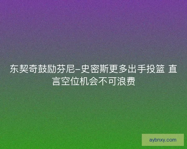 东契奇鼓励芬尼-史密斯更多出手投篮 直言空位机会不可浪费