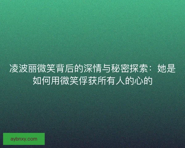 凌波丽微笑背后的深情与秘密探索：她是如何用微笑俘获所有人的心的