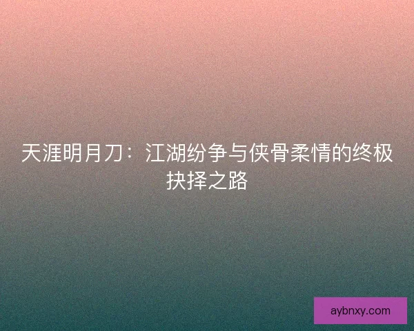 天涯明月刀：江湖纷争与侠骨柔情的终极抉择之路