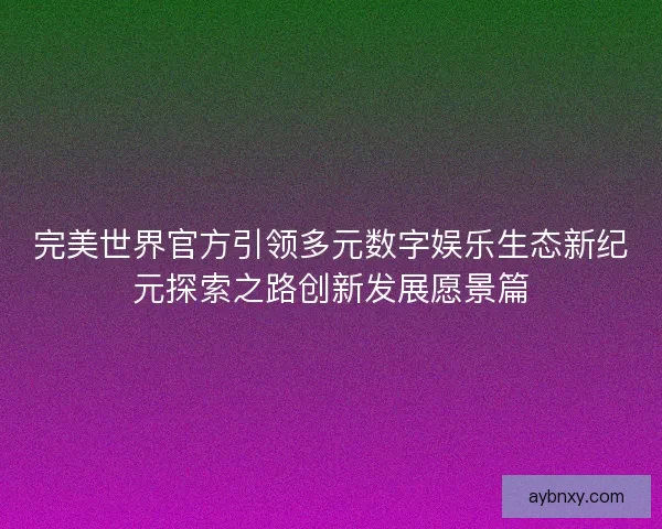 完美世界官方引领多元数字娱乐生态新纪元探索之路创新发展愿景篇