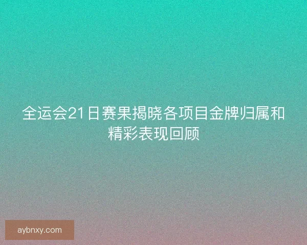 全运会21日赛果揭晓各项目金牌归属和精彩表现回顾