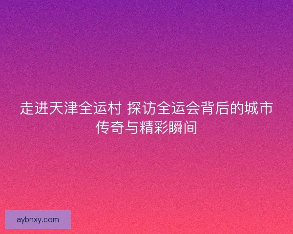 走进天津全运村 探访全运会背后的城市传奇与精彩瞬间