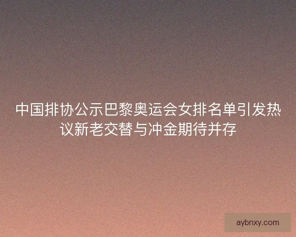 中国排协公示巴黎奥运会女排名单引发热议新老交替与冲金期待并存