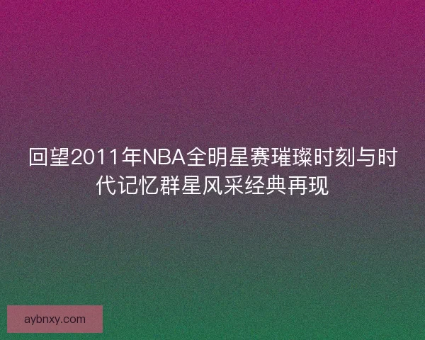 回望2011年NBA全明星赛璀璨时刻与时代记忆群星风采经典再现