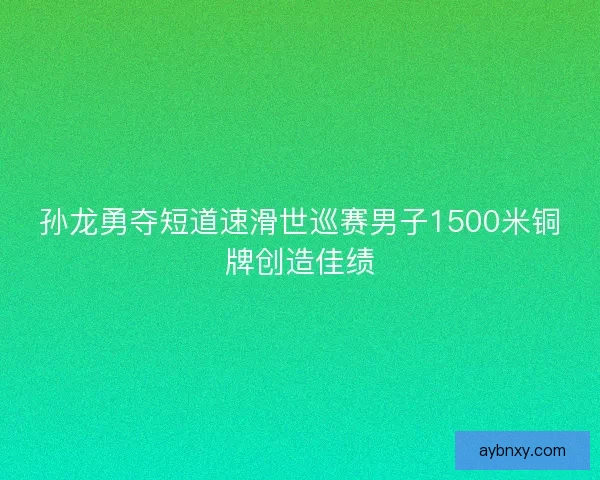 孙龙勇夺短道速滑世巡赛男子1500米铜牌创造佳绩