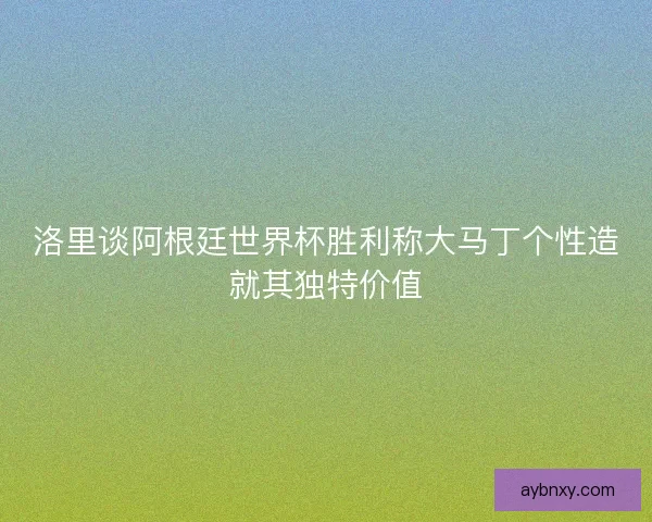 洛里谈阿根廷世界杯胜利称大马丁个性造就其独特价值