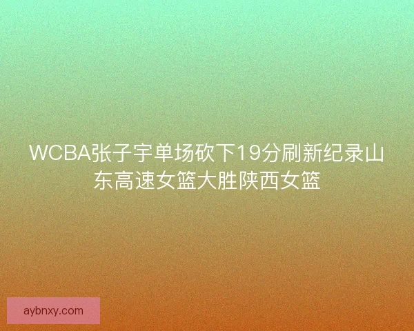 WCBA张子宇单场砍下19分刷新纪录山东高速女篮大胜陕西女篮