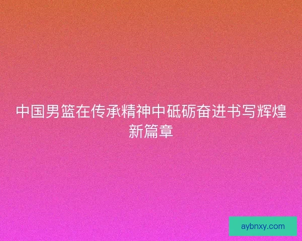 中国男篮在传承精神中砥砺奋进书写辉煌新篇章