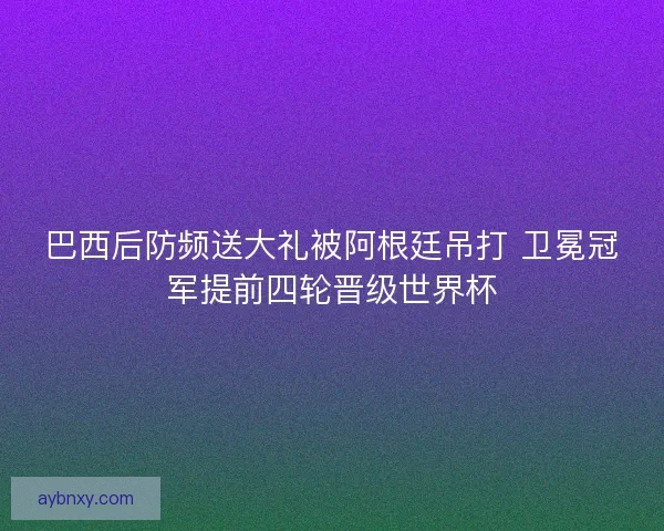 巴西后防频送大礼被阿根廷吊打 卫冕冠军提前四轮晋级世界杯