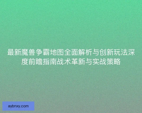 最新魔兽争霸地图全面解析与创新玩法深度前瞻指南战术革新与实战策略