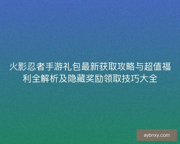 火影忍者手游礼包最新获取攻略与超值福利全解析及隐藏奖励领取技巧大全