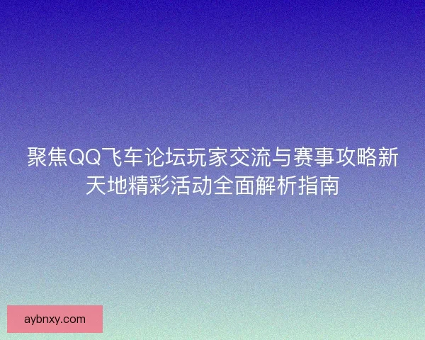 聚焦QQ飞车论坛玩家交流与赛事攻略新天地精彩活动全面解析指南