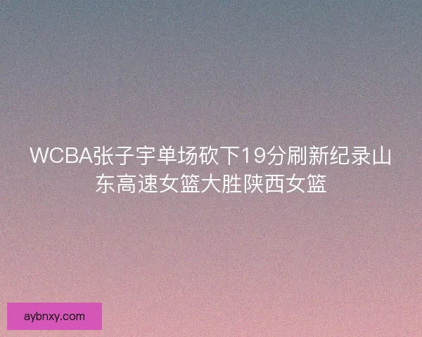WCBA张子宇单场砍下19分刷新纪录山东高速女篮大胜陕西女篮