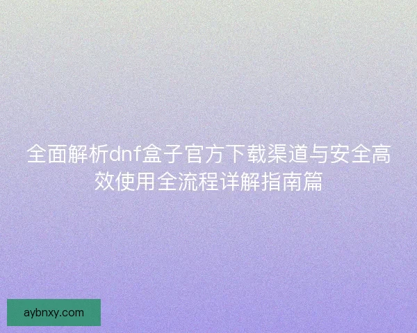 全面解析dnf盒子官方下载渠道与安全高效使用全流程详解指南篇