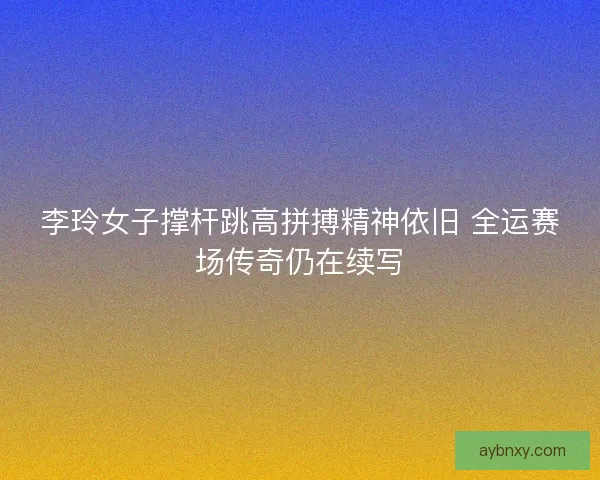 李玲女子撑杆跳高拼搏精神依旧 全运赛场传奇仍在续写