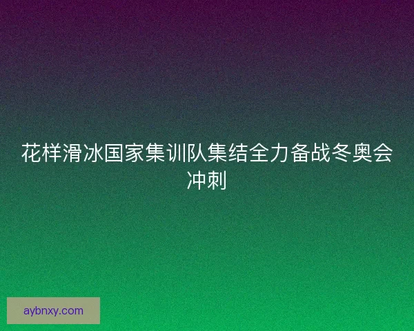 花样滑冰国家集训队集结全力备战冬奥会冲刺