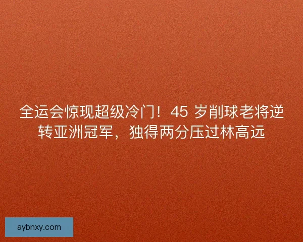 全运会惊现超级冷门！45 岁削球老将逆转亚洲冠军，独得两分压过林高远