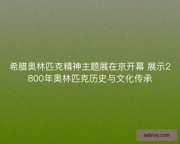 希腊奥林匹克精神主题展在京开幕 展示2800年奥林匹克历史与文化传承