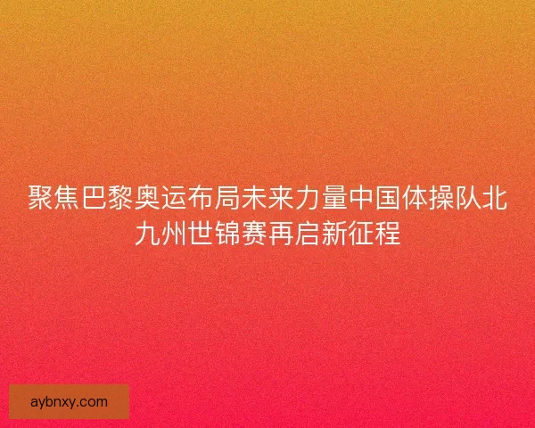 聚焦巴黎奥运布局未来力量中国体操队北九州世锦赛再启新征程