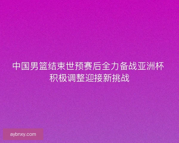 中国男篮结束世预赛后全力备战亚洲杯 积极调整迎接新挑战