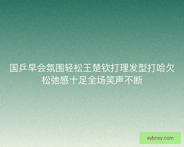 国乒早会氛围轻松王楚钦打理发型打哈欠松弛感十足全场笑声不断