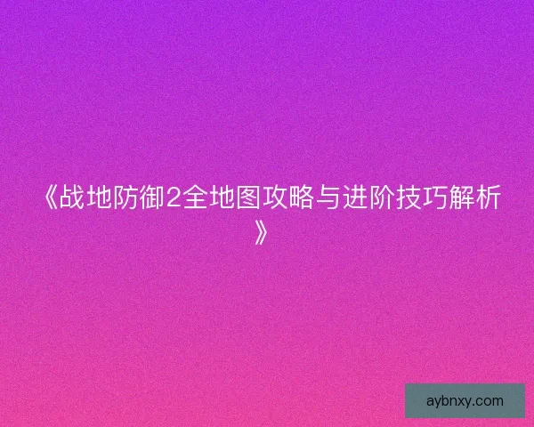 《战地防御2全地图攻略与进阶技巧解析》