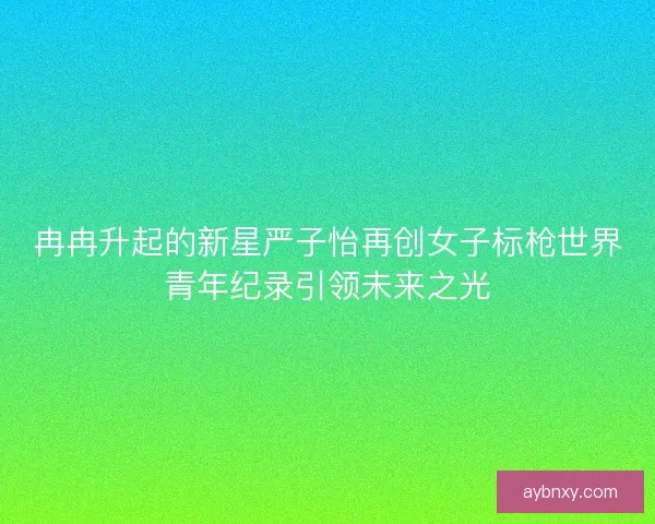 冉冉升起的新星严子怡再创女子标枪世界青年纪录引领未来之光