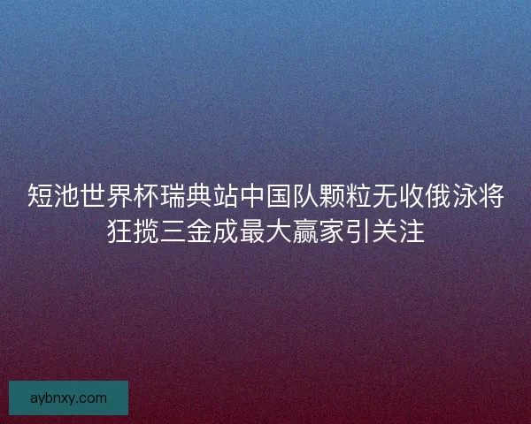 短池世界杯瑞典站中国队颗粒无收俄泳将狂揽三金成最大赢家引关注