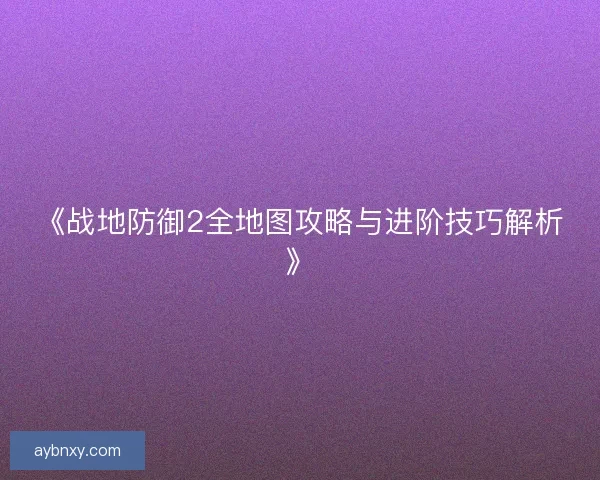 《战地防御2全地图攻略与进阶技巧解析》