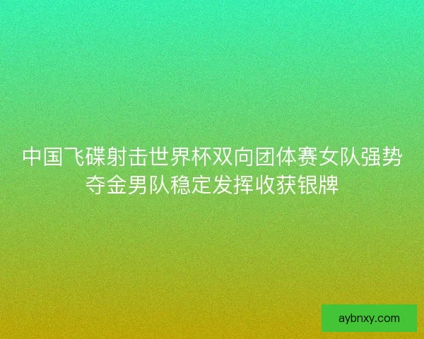 中国飞碟射击世界杯双向团体赛女队强势夺金男队稳定发挥收获银牌